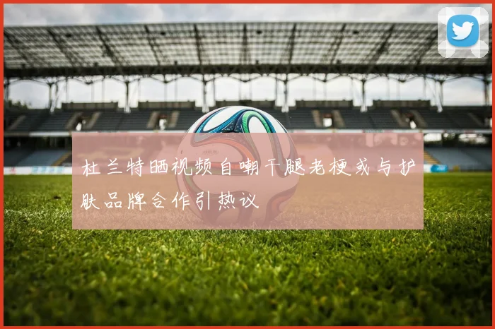 杜兰特晒视频自嘲干腿老梗或与护肤品牌合作引热议