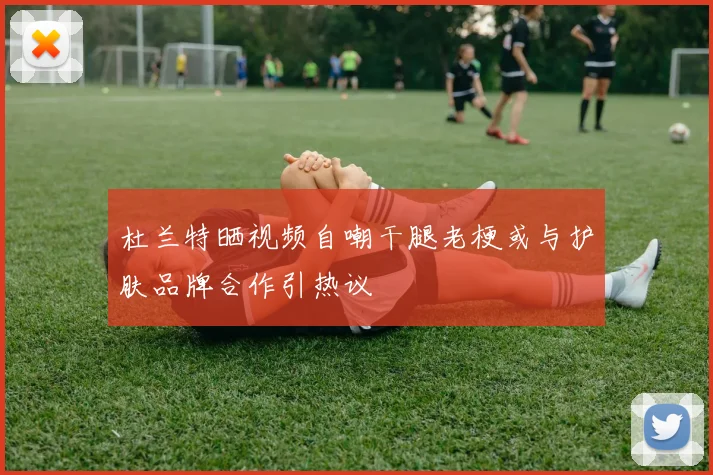 杜兰特晒视频自嘲干腿老梗或与护肤品牌合作引热议