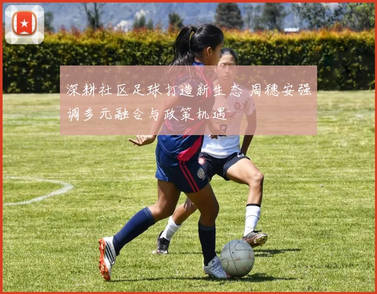 深耕社区足球打造新生态 周穗安强调多元融合与政策机遇